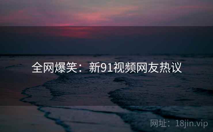 全网爆笑：新91视频网友热议