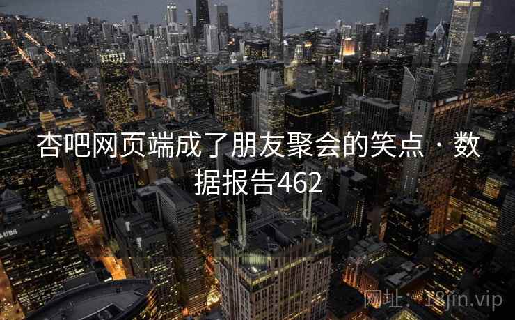 杏吧网页端成了朋友聚会的笑点 · 数据报告462